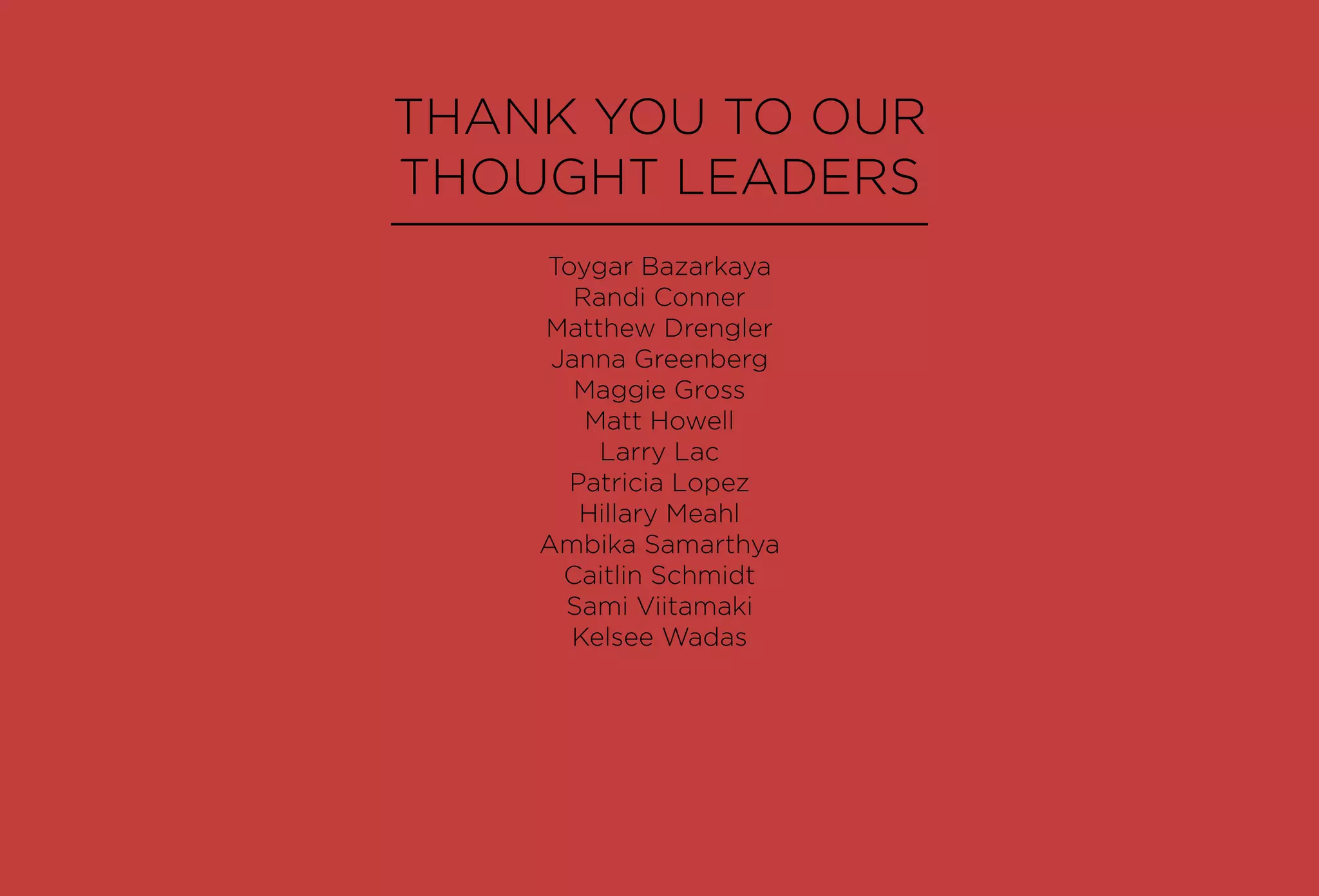 THANK YOU TO OUR
THOUGHT LEADERS
Toygar Bazarkaya
Randi Conner
Matthew Drengler
Janna Greenberg
Maggie Gross
Matt Howell
Larry Lac
Patricia Lopez
Hillary Meahl
Ambika Samarthya
Caitlin Schmidt
Sami Viitamaki
Kelsee Wadas
 