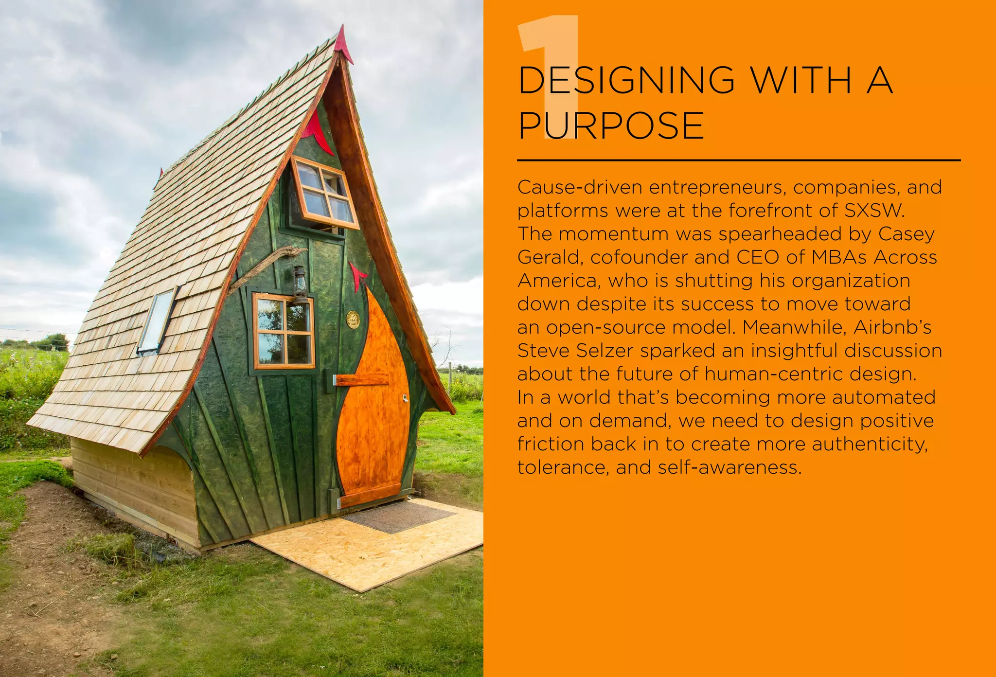 1DESIGNING WITH A
PURPOSE
Cause-driven entrepreneurs, companies, and
platforms were at the forefront of SXSW.
The momentum was spearheaded by Casey
Gerald, cofounder and CEO of MBAs Across
America, who is shutting his organization
down despite its success to move toward
an open-source model. Meanwhile, Airbnb’s
Steve Selzer sparked an insightful discussion
about the future of human-centric design.
In a world that’s becoming more automated
and on demand, we need to design positive
friction back in to create more authenticity,
tolerance, and self-awareness.
 