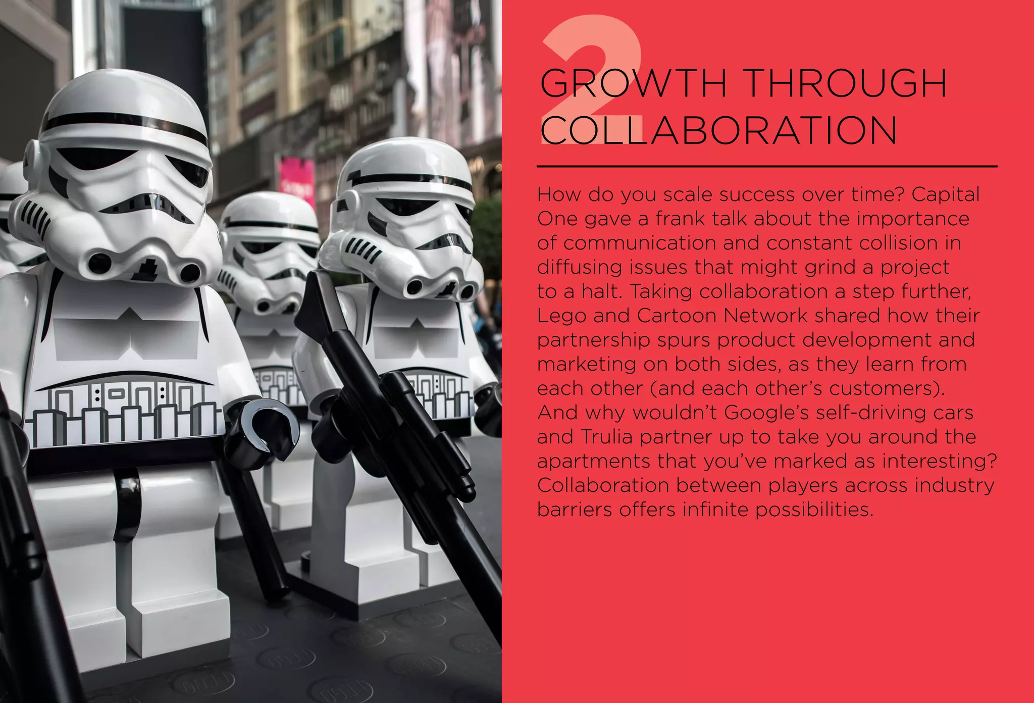 2GROWTH THROUGH
COLLABORATION
How do you scale success over time? Capital
One gave a frank talk about the importance
of communication and constant collision in
diffusing issues that might grind a project
to a halt. Taking collaboration a step further,
Lego and Cartoon Network shared how their
partnership spurs product development and
marketing on both sides, as they learn from
each other (and each other’s customers).
And why wouldn’t Google’s self-driving cars
and Trulia partner up to take you around the
apartments that you’ve marked as interesting?
Collaboration between players across industry
barriers offers infinite possibilities.
 