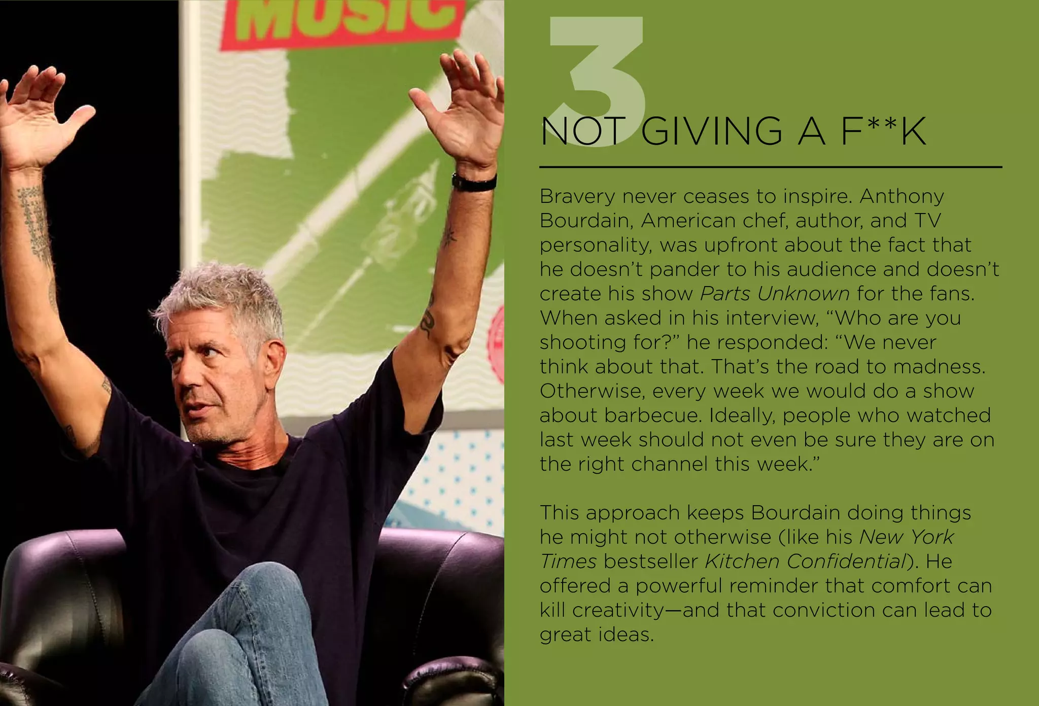 3NOT GIVING A F**K
Bravery never ceases to inspire. Anthony
Bourdain, American chef, author, and TV
personality, was upfront about the fact that
he doesn’t pander to his audience and doesn’t
create his show Parts Unknown for the fans.
When asked in his interview, “Who are you
shooting for?” he responded: “We never
think about that. That’s the road to madness.
Otherwise, every week we would do a show
about barbecue. Ideally, people who watched
last week should not even be sure they are on
the right channel this week.”
This approach keeps Bourdain doing things
he might not otherwise (like his New York
Times bestseller Kitchen Confidential). He
offered a powerful reminder that comfort can
kill creativity—and that conviction can lead to
great ideas.
 