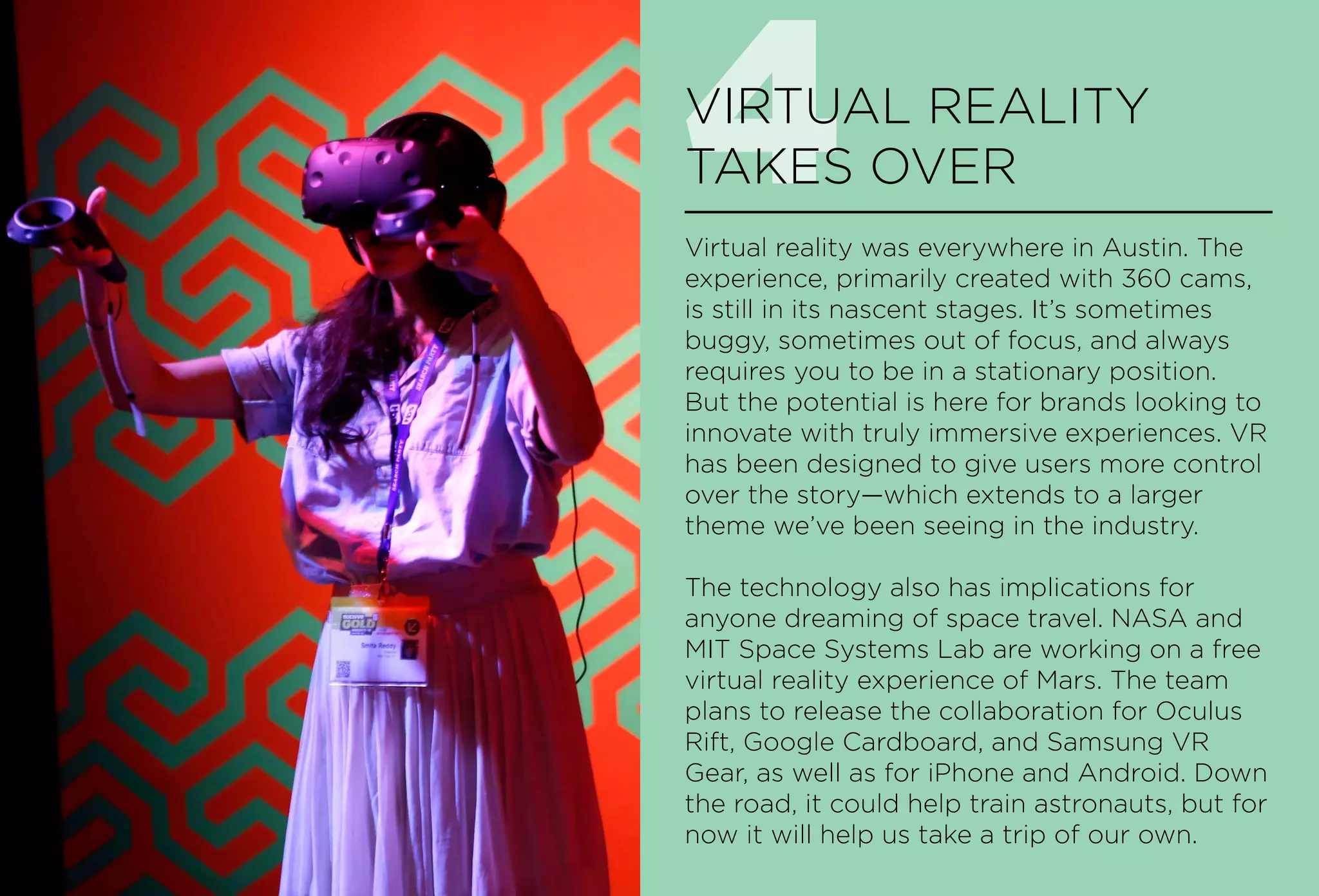 4VIRTUAL REALITY
TAKES OVER
Virtual reality was everywhere in Austin. The
experience, primarily created with 360 cams,
is still in its nascent stages. It’s sometimes
buggy, sometimes out of focus, and always
requires you to be in a stationary position.
But the potential is here for brands looking to
innovate with truly immersive experiences. VR
has been designed to give users more control
over the story—which extends to a larger
theme we’ve been seeing in the industry.
The technology also has implications for
anyone dreaming of space travel. NASA and
MIT Space Systems Lab are working on a free
virtual reality experience of Mars. The team
plans to release the collaboration for Oculus
Rift, Google Cardboard, and Samsung VR
Gear, as well as for iPhone and Android. Down
the road, it could help train astronauts, but for
now it will help us take a trip of our own.
 