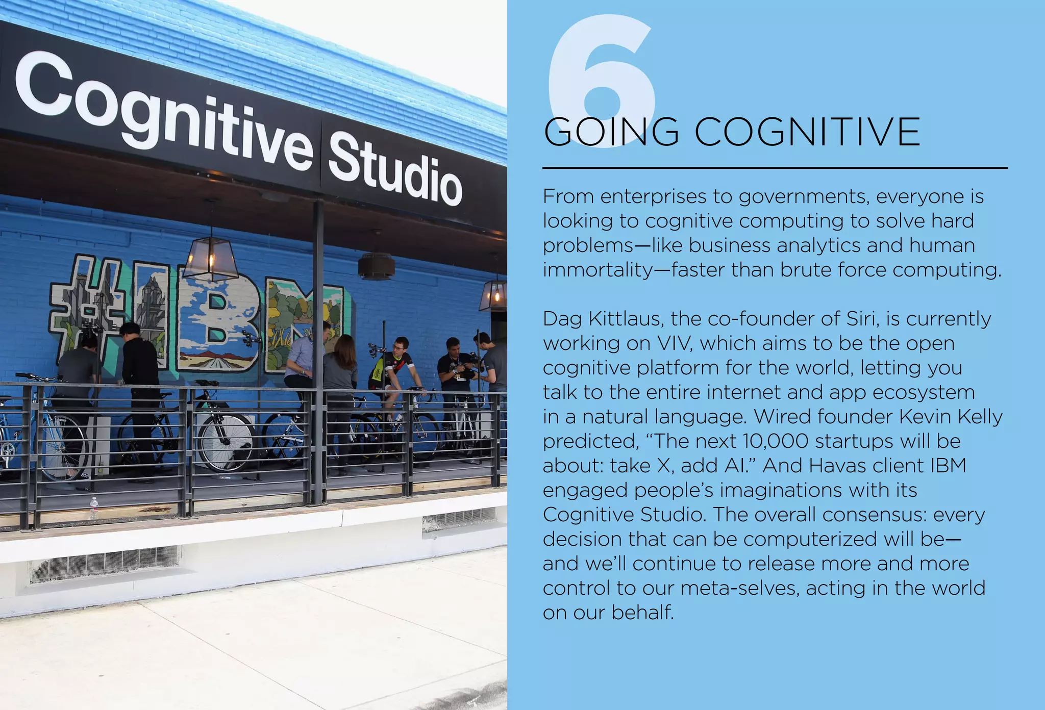 6GOING COGNITIVE
From enterprises to governments, everyone is
looking to cognitive computing to solve hard
problems—like business analytics and human
immortality—faster than brute force computing.
Dag Kittlaus, the co-founder of Siri, is currently
working on VIV, which aims to be the open
cognitive platform for the world, letting you
talk to the entire internet and app ecosystem
in a natural language. Wired founder Kevin Kelly
predicted, “The next 10,000 startups will be
about: take X, add AI.” And Havas client IBM
engaged people’s imaginations with its
Cognitive Studio. The overall consensus: every
decision that can be computerized will be—
and we’ll continue to release more and more
control to our meta-selves, acting in the world
on our behalf.
 