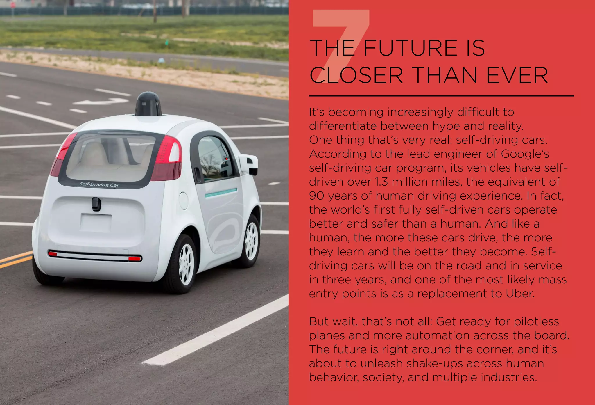 7THE FUTURE IS
CLOSER THAN EVER
It’s becoming increasingly difficult to
differentiate between hype and reality.
One thing that’s very real: self-driving cars.
According to the lead engineer of Google’s
self-driving car program, its vehicles have self-
driven over 1.3 million miles, the equivalent of
90 years of human driving experience. In fact,
the world’s first fully self-driven cars operate
better and safer than a human. And like a
human, the more these cars drive, the more
they learn and the better they become. Self-
driving cars will be on the road and in service
in three years, and one of the most likely mass
entry points is as a replacement to Uber.
But wait, that’s not all: Get ready for pilotless
planes and more automation across the board.
The future is right around the corner, and it’s
about to unleash shake-ups across human
behavior, society, and multiple industries.
 