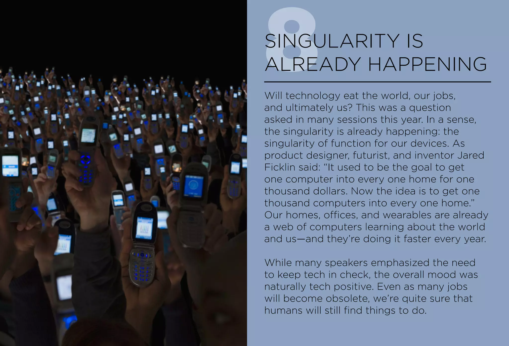 8SINGULARITY IS
ALREADY HAPPENING
Will technology eat the world, our jobs,
and ultimately us? This was a question
asked in many sessions this year. In a sense,
the singularity is already happening: the
singularity of function for our devices. As
product designer, futurist, and inventor Jared
Ficklin said: “It used to be the goal to get
one computer into every one home for one
thousand dollars. Now the idea is to get one
thousand computers into every one home.”
Our homes, offices, and wearables are already
a web of computers learning about the world
and us—and they’re doing it faster every year.
While many speakers emphasized the need
to keep tech in check, the overall mood was
naturally tech positive. Even as many jobs
will become obsolete, we’re quite sure that
humans will still find things to do.
 