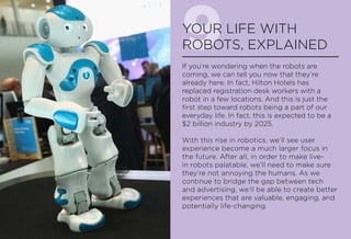 9YOUR LIFE WITH
ROBOTS, EXPLAINED
If you’re wondering when the robots are
coming, we can tell you now that they’re
already here. In fact, Hilton Hotels has
replaced registration desk workers with a
robot in a few locations. And this is just the
first step toward robots being a part of our
everyday life. In fact, this is expected to be a
$2 billion industry by 2025.
With this rise in robotics, we’ll see user
experience become a much larger focus in
the future. After all, in order to make live-
in robots palatable, we’ll need to make sure
they’re not annoying the humans. As we
continue to bridge the gap between tech
and advertising, we’ll be able to create better
experiences that are valuable, engaging, and
potentially life-changing.
 