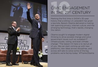 10CIVIC ENGAGEMENT
IN THE 21ST
CENTURY
Marking the first time in SXSW’s 30-year
history that a sitting U.S. president has given
a keynote, Barack Obama delivered a riveting
talk spanning privacy, internet culture, and the
emerging technology that’s rapidly changing
the nation.
Obama sought to engage modern digital
thinking to drive societal change and solve
government issues such as outdated IT
infrastructures, voting, and even climate
change: “The reason I’m here is to recruit all
of you. We can start coming up with new
platforms, new ideas across disciplines, and
across skill sets to solve some of the big
problems we’re facing today.” #ThanksObama
 