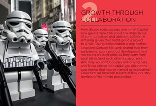 2GROWTH THROUGH
COLLABORATION
How do you scale success over time? Capital
One gave a frank talk about the importance
of communication and constant collision in
diffusing issues that might grind a project
to a halt. Taking collaboration a step further,
Lego and Cartoon Network shared how their
partnership spurs product development and
marketing on both sides, as they learn from
each other (and each other’s customers).
And why wouldn’t Google’s self-driving cars
and Trulia partner up to take you around the
apartments that you’ve marked as interesting?
Collaboration between players across industry
barriers offers infinite possibilities.
 