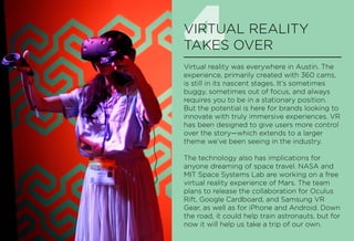 4VIRTUAL REALITY
TAKES OVER
Virtual reality was everywhere in Austin. The
experience, primarily created with 360 cams,
is still in its nascent stages. It’s sometimes
buggy, sometimes out of focus, and always
requires you to be in a stationary position.
But the potential is here for brands looking to
innovate with truly immersive experiences. VR
has been designed to give users more control
over the story—which extends to a larger
theme we’ve been seeing in the industry.
The technology also has implications for
anyone dreaming of space travel. NASA and
MIT Space Systems Lab are working on a free
virtual reality experience of Mars. The team
plans to release the collaboration for Oculus
Rift, Google Cardboard, and Samsung VR
Gear, as well as for iPhone and Android. Down
the road, it could help train astronauts, but for
now it will help us take a trip of our own.
 