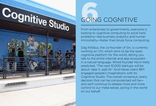 6GOING COGNITIVE
From enterprises to governments, everyone is
looking to cognitive computing to solve hard
problems—like business analytics and human
immortality—faster than brute force computing.
Dag Kittlaus, the co-founder of Siri, is currently
working on VIV, which aims to be the open
cognitive platform for the world, letting you
talk to the entire internet and app ecosystem
in a natural language. Wired founder Kevin Kelly
predicted, “The next 10,000 startups will be
about: take X, add AI.” And Havas client IBM
engaged people’s imaginations with its
Cognitive Studio. The overall consensus: every
decision that can be computerized will be—
and we’ll continue to release more and more
control to our meta-selves, acting in the world
on our behalf.
 