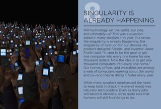 8SINGULARITY IS
ALREADY HAPPENING
Will technology eat the world, our jobs,
and ultimately us? This was a question
asked in many sessions this year. In a sense,
the singularity is already happening: the
singularity of function for our devices. As
product designer, futurist, and inventor Jared
Ficklin said: “It used to be the goal to get
one computer into every one home for one
thousand dollars. Now the idea is to get one
thousand computers into every one home.”
Our homes, offices, and wearables are already
a web of computers learning about the world
and us—and they’re doing it faster every year.
While many speakers emphasized the need
to keep tech in check, the overall mood was
naturally tech positive. Even as many jobs
will become obsolete, we’re quite sure that
humans will still find things to do.
 