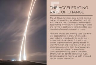 5THE ACCELERATING
RATE OF CHANGE
The VC Steve Jurvetson gave a mind-blowing
talk about something we all feel but can’t fully
articulate: the rate of change in technology is
accelerating. Moore’s Law of doubling in speed
and halving in cost is now considered too slow
to explain changes in computing power.
Reusable rockets are allowing us to put more
low-cost satellites in orbit, which can be
used to bring broadband internet to every
square inch of the planet. This will bring
billions of people online, gaining access to
the information and tools that will drive the
global economy. And then there’s quantum
computing: with these “science fiction”
computers processing data at the speed
of light, we’ll be able to easily solve huge,
complex problems, freeing up both time and
money to spur innovation.
 
