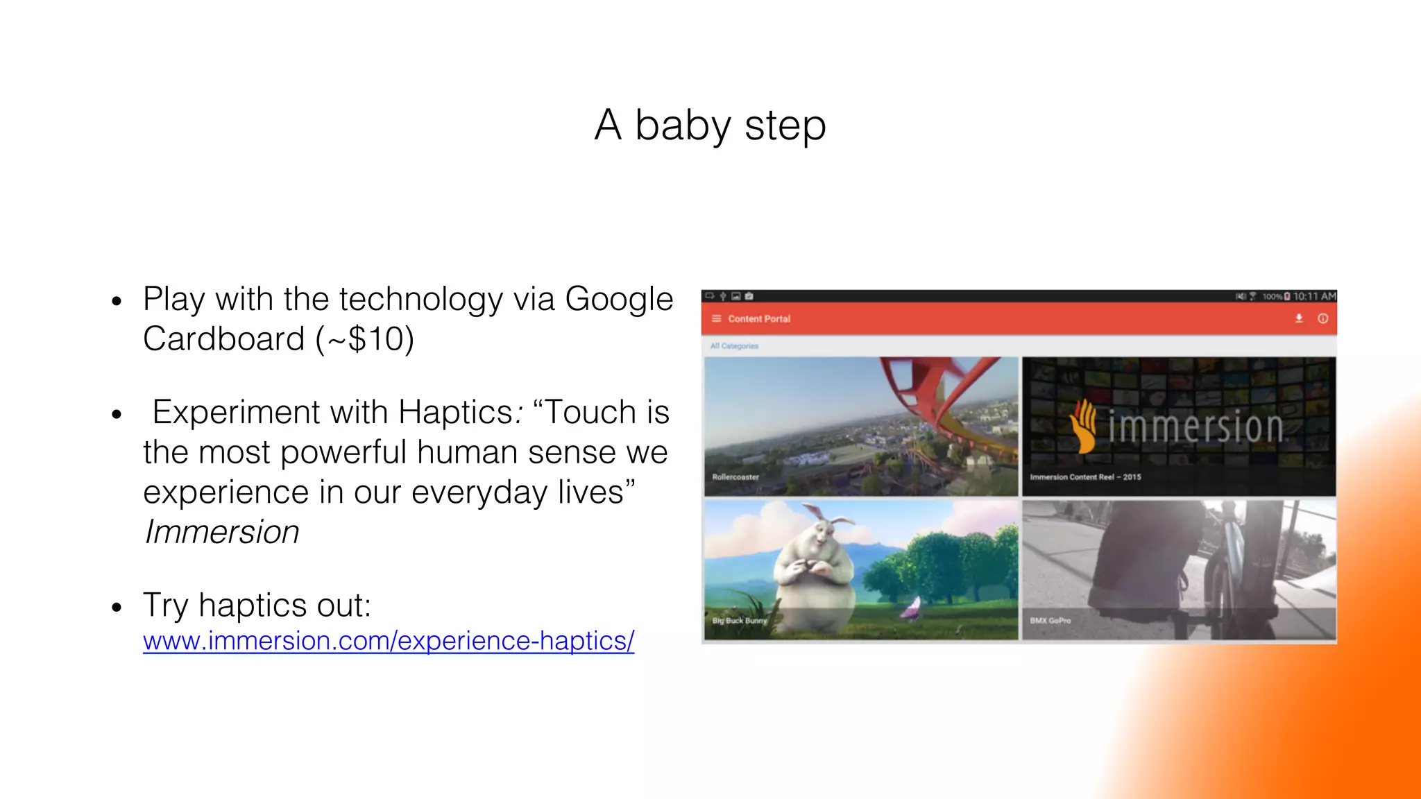 A baby step!
•  Play with the technology via Google
Cardboard (~$10)!
•  Experiment with Haptics: “Touch is
the most powerful human sense we
experience in our everyday lives”
Immersion!
•  Try haptics out:
www.immersion.com/experience-haptics/ !
 