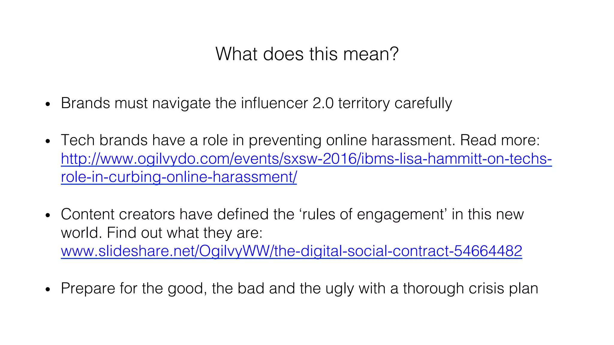 What does this mean?!
•  Brands must navigate the inﬂuencer 2.0 territory carefully!
•  Tech brands have a role in preventing online harassment. Read more:
http://www.ogilvydo.com/events/sxsw-2016/ibms-lisa-hammitt-on-techs-
role-in-curbing-online-harassment/ !
•  Content creators have deﬁned the ‘rules of engagement’ in this new
world. Find out what they are:
www.slideshare.net/OgilvyWW/the-digital-social-contract-54664482!
•  Prepare for the good, the bad and the ugly with a thorough crisis plan !
 