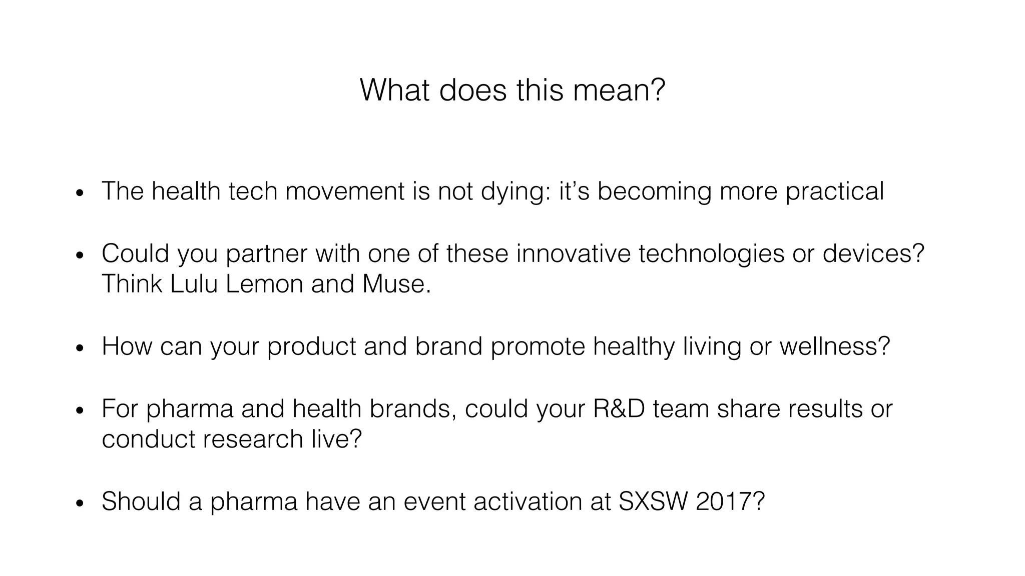What does this mean?!
•  The health tech movement is not dying: it’s becoming more practical !
•  Could you partner with one of these innovative technologies or devices?
Think Lulu Lemon and Muse. !
•  How can your product and brand promote healthy living or wellness? !
•  For pharma and health brands, could your R&D team share results or
conduct research live? !
•  Should a pharma have an event activation at SXSW 2017?!
 