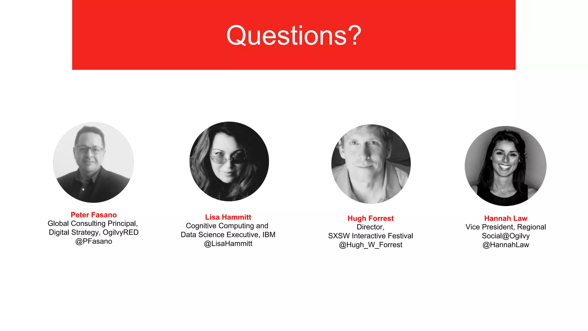 Questions?
Hannah Law"
Vice President, Regional"
Social@Ogilvy
@HannahLaw
Peter Fasano
Global Consulting Principal,
Digital Strategy, OgilvyRED
@PFasano
Hugh Forrest
Director,
SXSW Interactive Festival
@Hugh_W_Forrest
Lisa Hammitt
Cognitive Computing and
Data Science Executive, IBM
@LisaHammitt
 