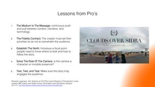 Lessons from Pro’s!
1.  The Medium Is The Message: continuous push
and pull between content, narrative, and
technology.!
2.  The Fidelity Contract: The creator must set their
priorities so as not to overwhelm the audience. !
3.  Establish The North: Introduce a focal point;
people need to know where to look and how to
follow the story.!
4.  Solve The Role Of The Camera: is the camera a
character or invisible presence? !
5.  Test, Test, and Test: Make sure the story truly
engages the audience.!
Ricardo Laganaro, ﬁlm director at O2 Films (and Director of Facebook’s most-
viewed 360 video) and Gabo Arora, Filmmaker and UN Senior Advisor. !
Read more: http://www.ogilvydo.com/events/sxsw-2016/is-the-future-of-storytelling-blue/ !
 