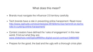 What does this mean?!
•  Brands must navigate the inﬂuencer 2.0 territory carefully!
•  Tech brands have a role in preventing online harassment. Read more:
http://www.ogilvydo.com/events/sxsw-2016/ibms-lisa-hammitt-on-techs-
role-in-curbing-online-harassment/ !
•  Content creators have deﬁned the ‘rules of engagement’ in this new
world. Find out what they are:
www.slideshare.net/OgilvyWW/the-digital-social-contract-54664482!
•  Prepare for the good, the bad and the ugly with a thorough crisis plan !
 