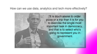 How can we use data, analytics and tech more effectively?!
“It is much easier to order
pizza or a trip than it is for you
to exercise the single most
important task in democracy,
and that is to select who’s
going to represent you in
government.!
 