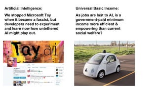As jobs are lost to AI, is a
government-paid minimum
income more efficient &
empowering than current
social welfare?
Universal Basic Income:
We stopped Microsoft Tay
when it became a fascist, but
developers need to experiment
and learn now how untethered
AI might play out.
Artificial Intelligence:
 