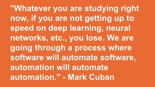 "Whatever you are studying right
now, if you are not getting up to
speed on deep learning, neural
networks, etc., you lose. We are
going through a process where
software will automate software,
automation will automate
automation." - Mark Cuban
 