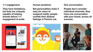 They have limitations,
but bots are uniquely
capable of helping
brands deliver 1:1
engagement at scale.
Bot personalities make it
easy for users to
suspend reality; people
confide their darkest
feelings in Poncho cat.
1:1 engagement: Human emotions: One conversation:
People don’t consider
individual channels; they
have one conversation
with your brand, across all
avenues.
 