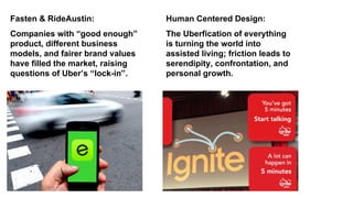 Companies with “good enough”
product, different business
models, and fairer brand values
have filled the market, raising
questions of Uber’s “lock-in”.
Fasten & RideAustin:
The Uberfication of everything
is turning the world into
assisted living; friction leads to
serendipity, confrontation, and
personal growth.
Human Centered Design:
 