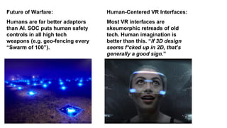 Humans are far better adaptors
than AI. SOC puts human safety
controls in all high tech
weapons (e.g. geo-fencing every
“Swarm of 100”).
Future of Warfare:
Most VR interfaces are
skeumorphic retreads of old
tech. Human imagination is
better than this. “If 3D design
seems f*cked up in 2D, that’s
generally a good sign.”
Human-Centered VR Interfaces:
 