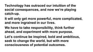 Technology has outraced our intuition of the
social consequences, and now we’re playing
catch-up.
It will only get more powerful, more complicated,
and more ingrained in our lives.
We have to take responsibility, think further
ahead, and experiment with more purpose.
Let’s continue be inspired, bold and ambitious,
seek to change the world, but with more
consciousness of potential outcomes.
 