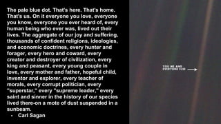 The pale blue dot. That's here. That's home.
That's us. On it everyone you love, everyone
you know, everyone you ever heard of, every
human being who ever was, lived out their
lives. The aggregate of our joy and suffering,
thousands of confident religions, ideologies,
and economic doctrines, every hunter and
forager, every hero and coward, every
creator and destroyer of civilization, every
king and peasant, every young couple in
love, every mother and father, hopeful child,
inventor and explorer, every teacher of
morals, every corrupt politician, every
"superstar," every "supreme leader," every
saint and sinner in the history of our species
lived there-on a mote of dust suspended in a
sunbeam.
- Carl Sagan
 