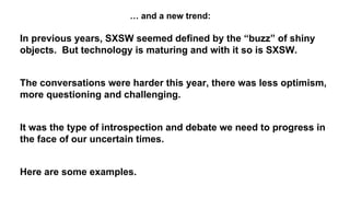 In previous years, SXSW seemed defined by the “buzz” of shiny
objects. But technology is maturing and with it so is SXSW.
The conversations were harder this year, there was less optimism,
more questioning and challenging.
It was the type of introspection and debate we need to progress in
the face of our uncertain times.
Here are some examples.
… and a new trend:
 