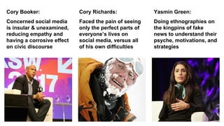 Faced the pain of seeing
only the perfect parts of
everyone’s lives on
social media, versus all
of his own difficulties
Concerned social media
is insular & unexamined,
reducing empathy and
having a corrosive effect
on civic discourse
Cory Booker: Cory Richards:
Doing ethnographies on
the kingpins of fake
news to understand their
psyche, motivations, and
strategies
Yasmin Green:
 
