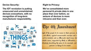 The IOT revolution is putting
unsecured and unmaintained
devices everywhere, with no
recognition of long-term
manufacturer responsibility.
Device Security:
We’ve consolidated more
personal & private data in one
place than ever before, so
seizure of devices is more
intrusive and than ever.
Right to Privacy:
 