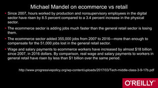 Michael Mandel on ecommerce vs retail
 Since 2007, hours worked by production and nonsupervisory employees in the digital
sector have risen by 8.5 percent compared to a 3.4 percent increase in the physical
sector.
 The ecommerce sector is adding jobs much faster than the general retail sector is losing
them.
 The ecommerce sector added 355,000 jobs from 2007 to 2016—more than enough to
compensate for the 51,000 jobs lost in the general retail sector.
 Wage and salary payments to ecommerce workers have increased by almost $18 billion
since 2007, in 2016 dollars. By comparison, real wage and salary payments to workers in
general retail have risen by less than $1 billion over the same period.
http://www.progressivepolicy.org/wp-content/uploads/2017/03/Tech-middle-class-3-9-17b.pdf
 