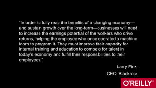 “In order to fully reap the benefits of a changing economy—
and sustain growth over the long-term—businesses will need
to increase the earnings potential of the workers who drive
returns, helping the employee who once operated a machine
learn to program it. They must improve their capacity for
internal training and education to compete for talent in
today’s economy and fulfill their responsibilities to their
employees.”
Larry Fink,
CEO, Blackrock
 