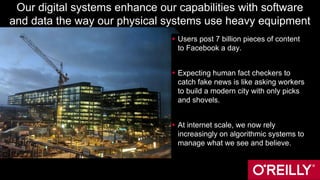 Our digital systems enhance our capabilities with software
and data the way our physical systems use heavy equipment
 Users post 7 billion pieces of content
to Facebook a day.
 Expecting human fact checkers to
catch fake news is like asking workers
to build a modern city with only picks
and shovels.
 At internet scale, we now rely
increasingly on algorithmic systems to
manage what we see and believe.
 