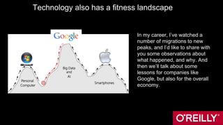 Technology also has a fitness landscape
In my career, I’ve watched a
number of migrations to new
peaks, and I’d like to share with
you some observations about
what happened, and why. And
then we’ll talk about some
lessons for companies like
Google, but also for the overall
economy.
Personal
Computer
Big Data
and
AI
Smartphones
Apple
 