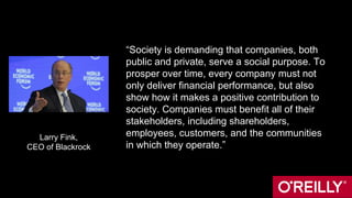“Society is demanding that companies, both
public and private, serve a social purpose. To
prosper over time, every company must not
only deliver financial performance, but also
show how it makes a positive contribution to
society. Companies must benefit all of their
stakeholders, including shareholders,
employees, customers, and the communities
in which they operate.”
Larry Fink,
CEO of Blackrock
 