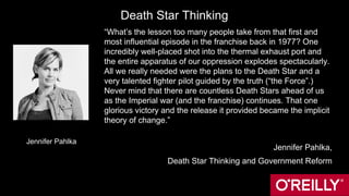 Death Star Thinking
“What’s the lesson too many people take from that first and
most influential episode in the franchise back in 1977? One
incredibly well-placed shot into the thermal exhaust port and
the entire apparatus of our oppression explodes spectacularly.
All we really needed were the plans to the Death Star and a
very talented fighter pilot guided by the truth (“the Force”.)
Never mind that there are countless Death Stars ahead of us
as the Imperial war (and the franchise) continues. That one
glorious victory and the release it provided became the implicit
theory of change.”
Jennifer Pahlka,
Death Star Thinking and Government Reform
Jennifer Pahlka
 