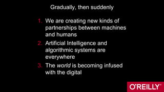 Gradually, then suddenly
1. We are creating new kinds of
partnerships between machines
and humans
2. Artificial Intelligence and
algorithmic systems are
everywhere
3. The world is becoming infused
with the digital
 