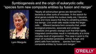 Symbiogenesis and the origin of eukaryotic cells:
“species form new composite entities by fusion and merger”
“Nearly all extranuclear genes are derived from
bacteria or other sorts of microbes. In the search for
what genes outside the nucleus really are, I became
more and more aware that they're cohabiting entities,
live beings. Live small cells reside inside the larger
cells…. different bacteria form consortia that, under
ecological pressures, associate and undergo
metabolic and genetic change such that their tightly
integrated communities result in individuality at a more
complex level of organization. The case in point is the
origin of nucleated (protoctist, animal, fungal, and
plant) cells from bacteria…. species form new
composite entities by fusion and merger.”
Lynn Margulis
 