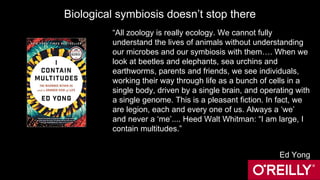 Biological symbiosis doesn’t stop there
“All zoology is really ecology. We cannot fully
understand the lives of animals without understanding
our microbes and our symbiosis with them…. When we
look at beetles and elephants, sea urchins and
earthworms, parents and friends, we see individuals,
working their way through life as a bunch of cells in a
single body, driven by a single brain, and operating with
a single genome. This is a pleasant fiction. In fact, we
are legion, each and every one of us. Always a ‘we’
and never a ‘me’.... Heed Walt Whitman: “I am large, I
contain multitudes.”
Ed Yong
 