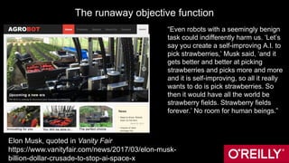 The runaway objective function
“Even robots with a seemingly benign
task could indifferently harm us. ‘Let’s
say you create a self-improving A.I. to
pick strawberries,’ Musk said, ‘and it
gets better and better at picking
strawberries and picks more and more
and it is self-improving, so all it really
wants to do is pick strawberries. So
then it would have all the world be
strawberry fields. Strawberry fields
forever.’ No room for human beings.”
Elon Musk, quoted in Vanity Fair
https://www.vanityfair.com/news/2017/03/elon-musk-
billion-dollar-crusade-to-stop-ai-space-x
 