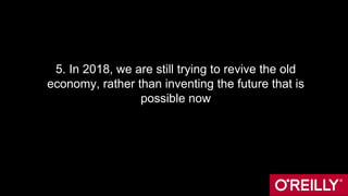 5. In 2018, we are still trying to revive the old
economy, rather than inventing the future that is
possible now
 