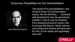 “Economic Possibilities for Our Grandchildren”
The world of his grandchildren—the
world of those of us living today—
would, “for the first time . . . be faced
with [mankind’s] real, his permanent
problem—how to use his freedom
from pressing economic cares, how
to occupy the leisure, which science
and compound interest will have won
for him, to live wisely and agreeably
and well.”
John Maynard Keynes
John Maynard Keynes
 