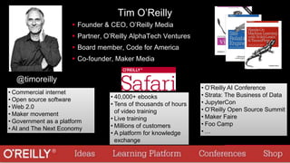 Tim O’Reilly
 Founder & CEO, O’Reilly Media
 Partner, O’Reilly AlphaTech Ventures
 Board member, Code for America
 Co-founder, Maker Media
@timoreilly
• O’Reilly AI Conference
• Strata: The Business of Data
• JupyterCon
• O’Reilly Open Source Summit
• Maker Faire
• Foo Camp
• …
• 40,000+ ebooks
• Tens of thousands of hours
of video training
• Live training
• Millions of customers
• A platform for knowledge
exchange
• Commercial internet
• Open source software
• Web 2.0
• Maker movement
• Government as a platform
• AI and The Next Economy
 