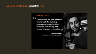 Mission statement practice run
March 9, 2018
I believe that we can present 5
simple tools for building
engineering organizations,
delivered with clarity and
humor, in under 45 minutes.
“ “
Marty Weiner
Message to a session of joints
 