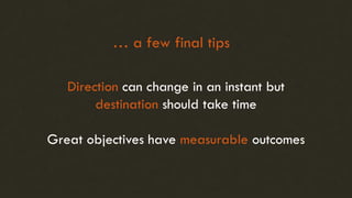 Direction can change in an instant but
destination should take time
Great objectives have measurable outcomes
… a few final tips
 