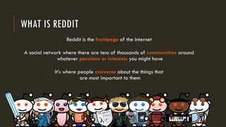 WHAT IS REDDIT
Reddit is the frontpage of the internet
A social network where there are tens of thousands of communities around
whatever passions or interests you might have
It’s where people converse about the things that
are most important to them
 