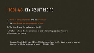 TOOL #3: KEY RESULT RECIPE
1. What is being improved and by how much
2. The time frame the measurement is over
3. The time frame for delivery of the KR
4. Status—where the measurement is and where it’s projected to arrive
with the current course
Increase Mobile DAUs from 10M to 11M (averaged over last 14 days) by end of quarter.
Currently at 10.8M projected to be at 11.05M by EOQ.
 