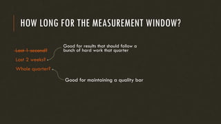 HOW LONG FOR THE MEASUREMENT WINDOW?
Last 1 second?
Last 2 weeks?
Whole quarter?
Good for results that should follow a
bunch of hard work that quarter
Good for maintaining a quality bar
 